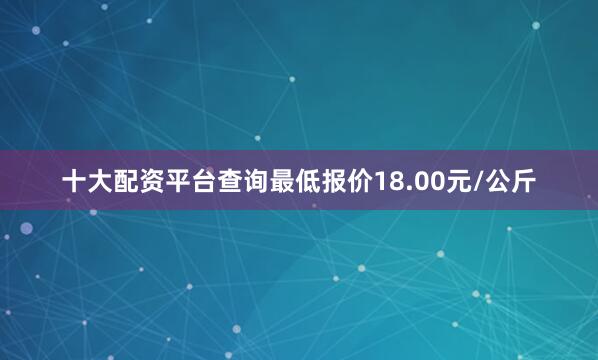 十大配资平台查询最低报价18.00元/公斤