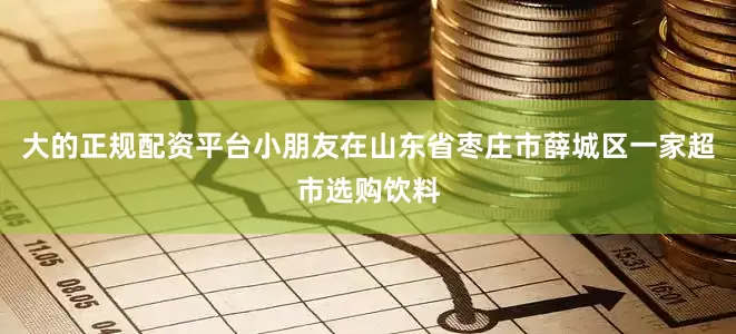 大的正规配资平台小朋友在山东省枣庄市薛城区一家超市选购饮料