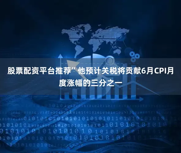股票配资平台推荐”他预计关税将贡献6月CPI月度涨幅的三分之一