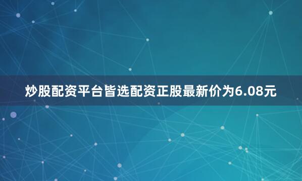 炒股配资平台皆选配资正股最新价为6.08元