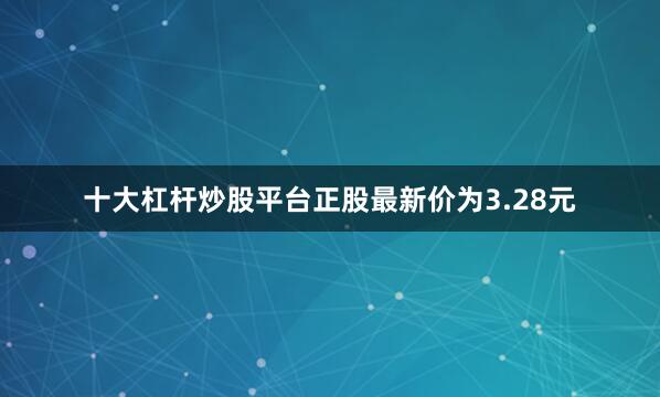 十大杠杆炒股平台正股最新价为3.28元