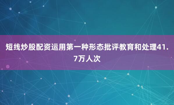 短线炒股配资运用第一种形态批评教育和处理41.7万人次