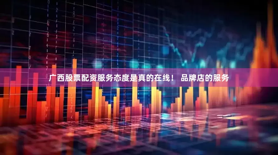 广西股票配资服务态度是真的在线！ 品牌店的服务