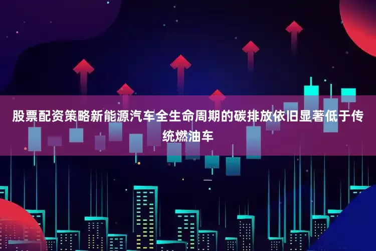 股票配资策略新能源汽车全生命周期的碳排放依旧显著低于传统燃油车