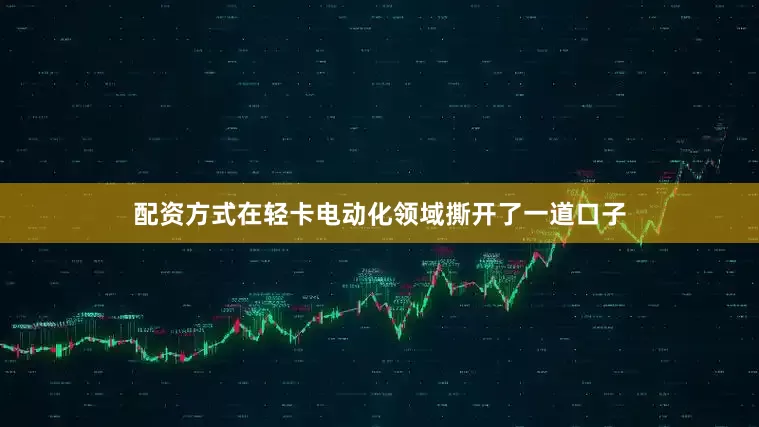 配资方式在轻卡电动化领域撕开了一道口子