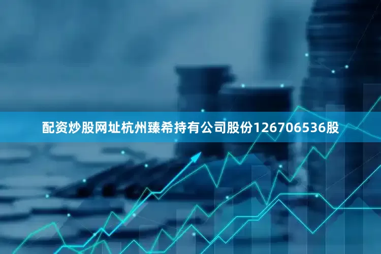 配资炒股网址杭州臻希持有公司股份126706536股