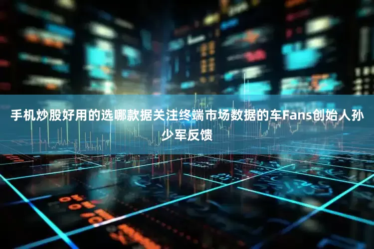 手机炒股好用的选哪款据关注终端市场数据的车Fans创始人孙少军反馈