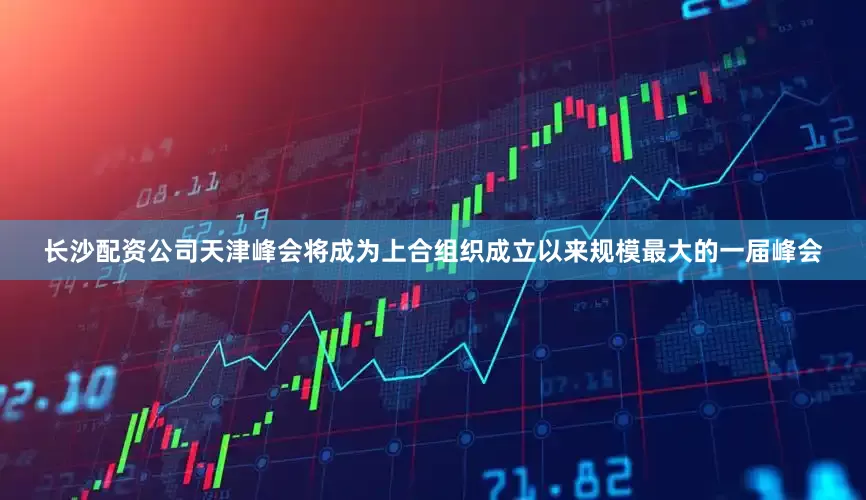 长沙配资公司天津峰会将成为上合组织成立以来规模最大的一届峰会