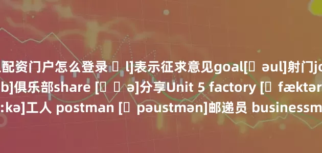 网上配资门户怎么登录 ʃl]表示征求意见goal[ɡəul]射门join [dʒɔin]加入club [klʌb]俱乐部share [ʃɛə]分享Unit 5 factory [ˈfæktəri]工厂 worker [ˈwə:kə]工人 postman [ˈpəustmən]邮递员 businessman['biznismən]商人；企业家 police officer [pəˈli:s] [ˈɔ