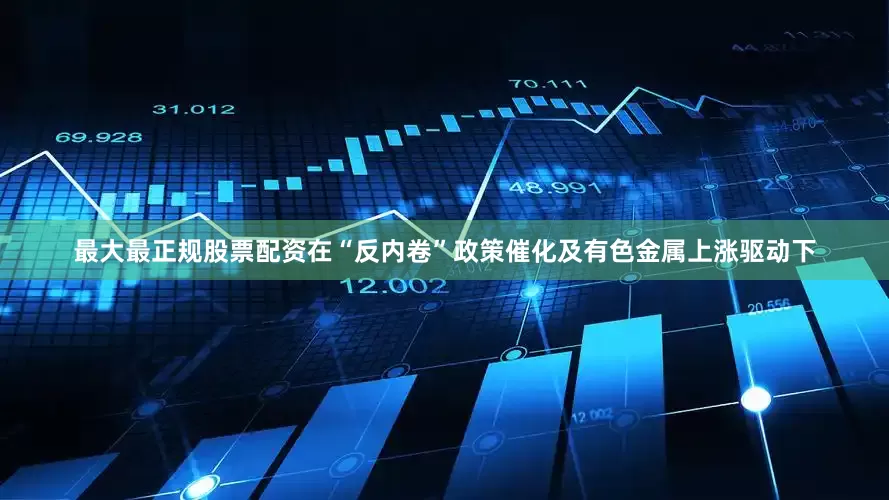 最大最正规股票配资在“反内卷”政策催化及有色金属上涨驱动下