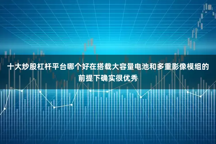 十大炒股杠杆平台哪个好在搭载大容量电池和多重影像模组的前提下确实很优秀