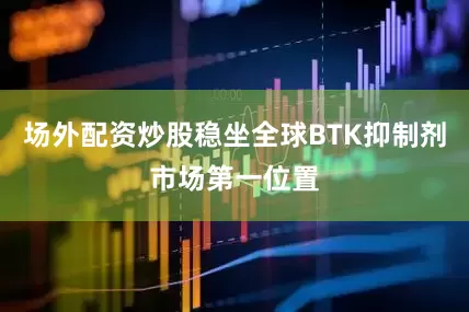 场外配资炒股稳坐全球BTK抑制剂市场第一位置