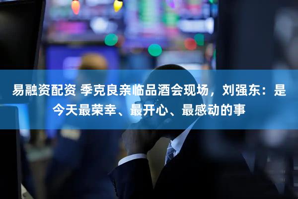 易融资配资 季克良亲临品酒会现场，刘强东：是今天最荣幸、最开心、最感动的事