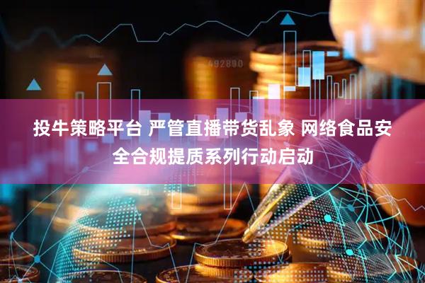 投牛策略平台 严管直播带货乱象 网络食品安全合规提质系列行动启动