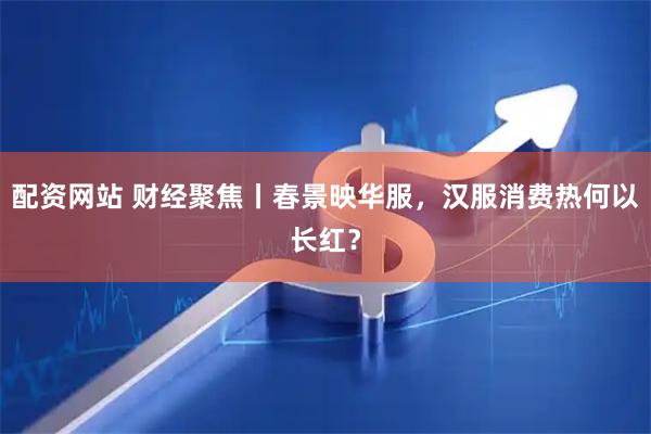 配资网站 财经聚焦丨春景映华服，汉服消费热何以长红？