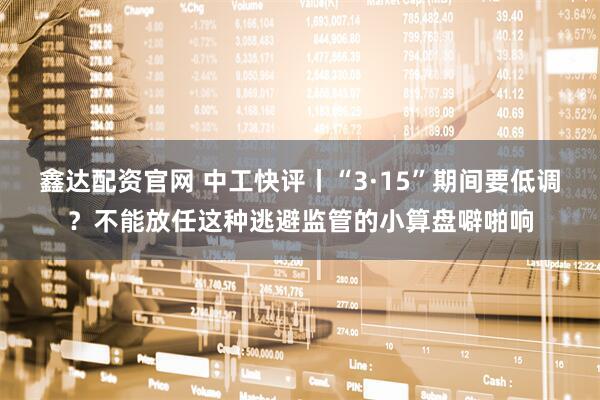 鑫达配资官网 中工快评丨“3·15”期间要低调？不能放任这种逃避监管的小算盘噼啪响