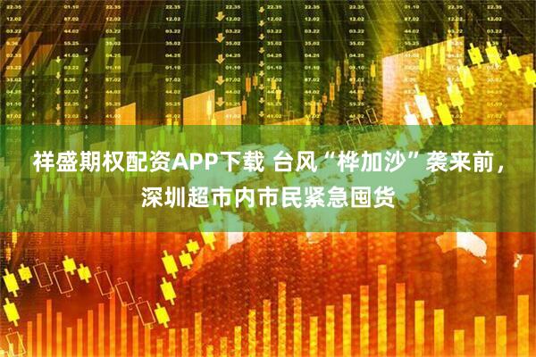 祥盛期权配资APP下载 台风“桦加沙”袭来前，深圳超市内市民紧急囤货