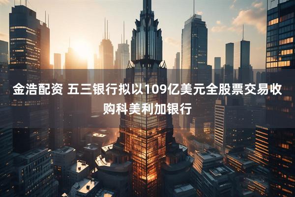 金浩配资 五三银行拟以109亿美元全股票交易收购科美利加银行
