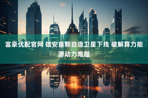 富豪优配官网 雄安首颗自造卫星下线 破解算力能源动力难题