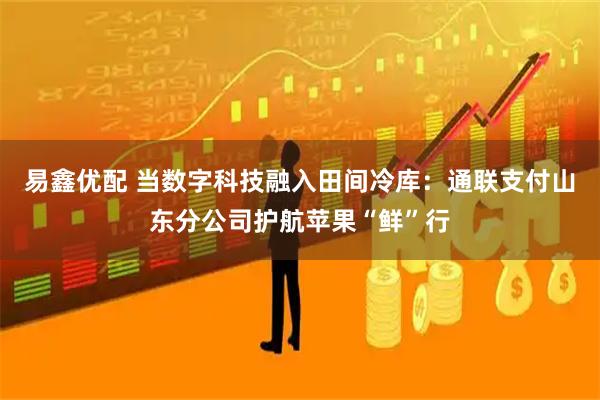 易鑫优配 当数字科技融入田间冷库：通联支付山东分公司护航苹果“鲜”行