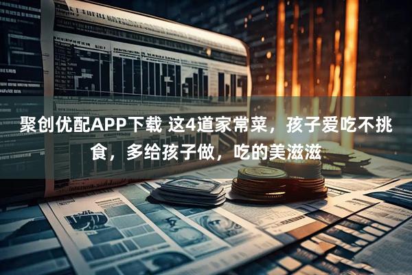 聚创优配APP下载 这4道家常菜，孩子爱吃不挑食，多给孩子做，吃的美滋滋