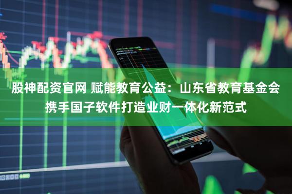 股神配资官网 赋能教育公益：山东省教育基金会携手国子软件打造业财一体化新范式