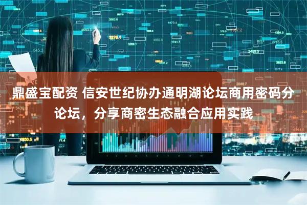 鼎盛宝配资 信安世纪协办通明湖论坛商用密码分论坛，分享商密生态融合应用实践