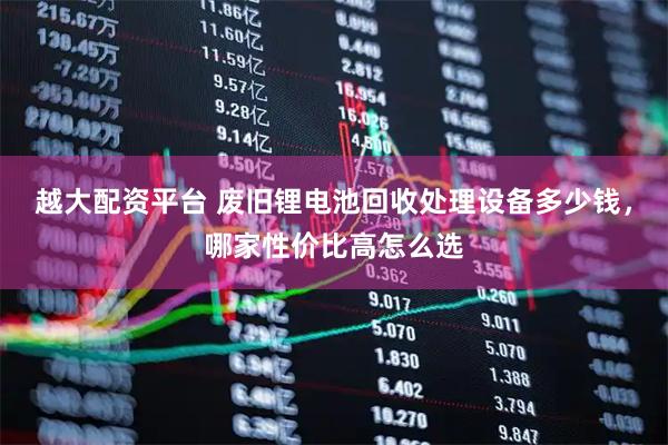 越大配资平台 废旧锂电池回收处理设备多少钱，哪家性价比高怎么选