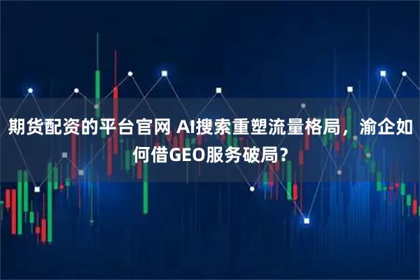 期货配资的平台官网 AI搜索重塑流量格局，渝企如何借GEO服务破局？