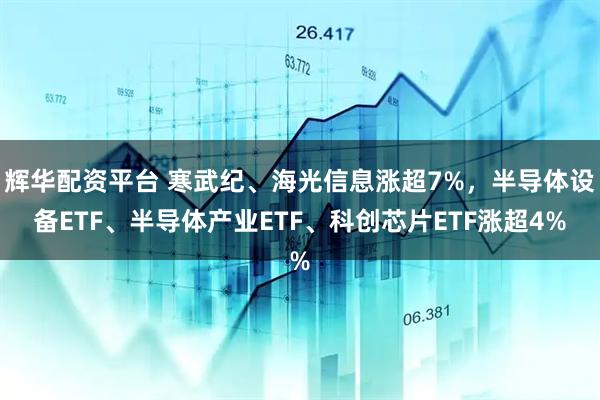 辉华配资平台 寒武纪、海光信息涨超7%，半导体设备ETF、半导体产业ETF、科创芯片ETF涨超4%