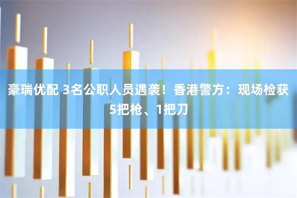豪瑞优配 3名公职人员遇袭！香港警方：现场检获5把枪、1把刀