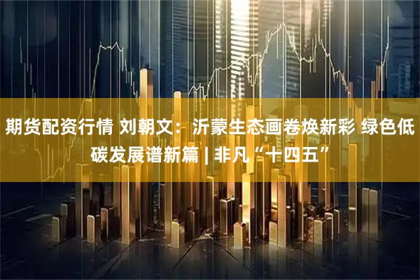 期货配资行情 刘朝文：沂蒙生态画卷焕新彩 绿色低碳发展谱新篇 | 非凡“十四五”