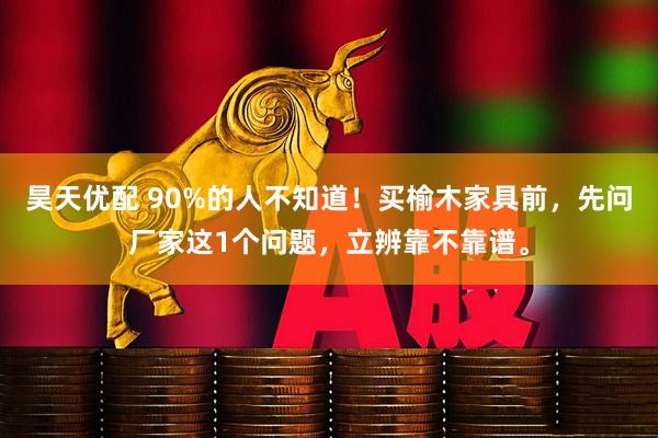 昊天优配 90%的人不知道！买榆木家具前，先问厂家这1个问题，立辨靠不靠谱。
