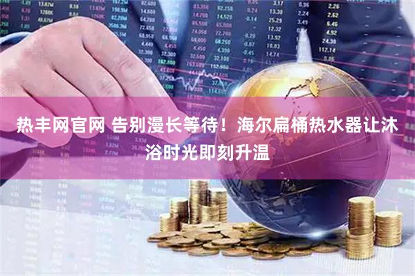 热丰网官网 告别漫长等待！海尔扁桶热水器让沐浴时光即刻升温