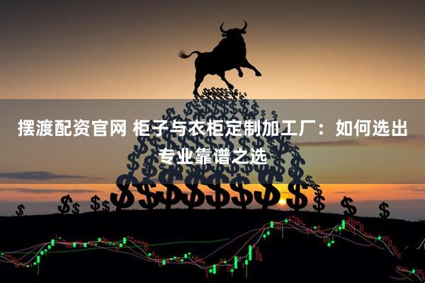 摆渡配资官网 柜子与衣柜定制加工厂：如何选出专业靠谱之选