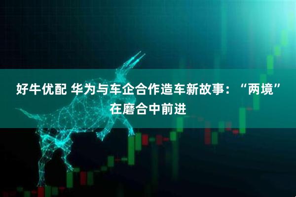 好牛优配 华为与车企合作造车新故事：“两境”在磨合中前进