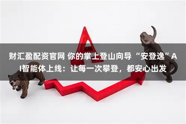 财汇盈配资官网 你的掌上登山向导 “安登逸”AI智能体上线：让每一次攀登，都安心出发