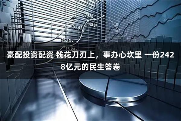 豪配投资配资 钱花刀刃上，事办心坎里 一份2428亿元的民生答卷