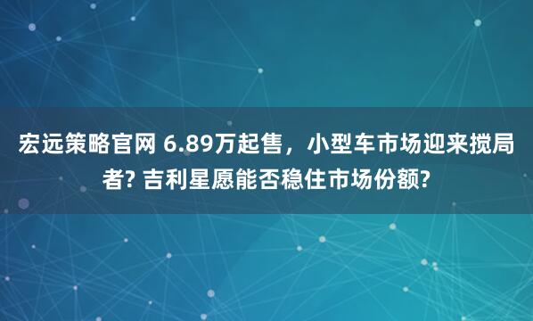 宏远策略官网 6.89万起售，小型车市场迎来搅局者? 吉利星愿能否稳住市场份额?