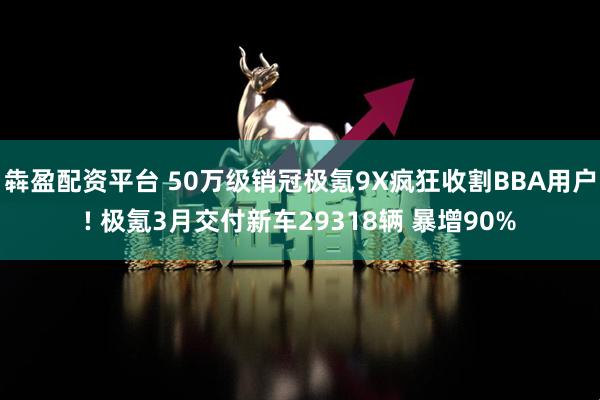 犇盈配资平台 50万级销冠极氪9X疯狂收割BBA用户! 极氪3月交付新车29318辆 暴增90%