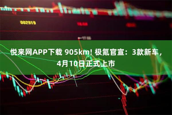 悦来网APP下载 905km! 极氪官宣：3款新车，4月10日正式上市