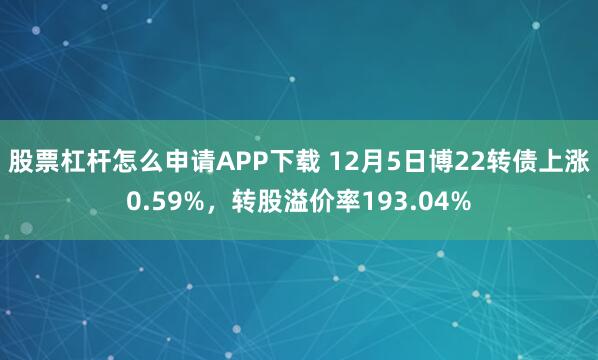 股票杠杆怎么申请APP下载 12月5日博22转债上涨0.59%，转股溢价率193.04%