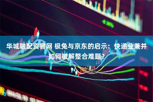 华城融配资官网 极兔与京东的启示：快递业兼并如何破解整合难题？