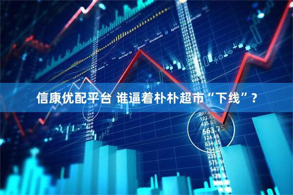 信康优配平台 谁逼着朴朴超市“下线”？