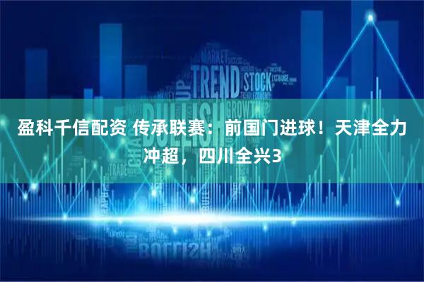 盈科千信配资 传承联赛：前国门进球！天津全力冲超，四川全兴3