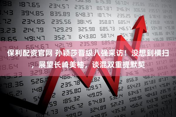 保利配资官网 孙颖莎晋级八强采访！没想到横扫，展望长崎美柚，谈混双重提默契