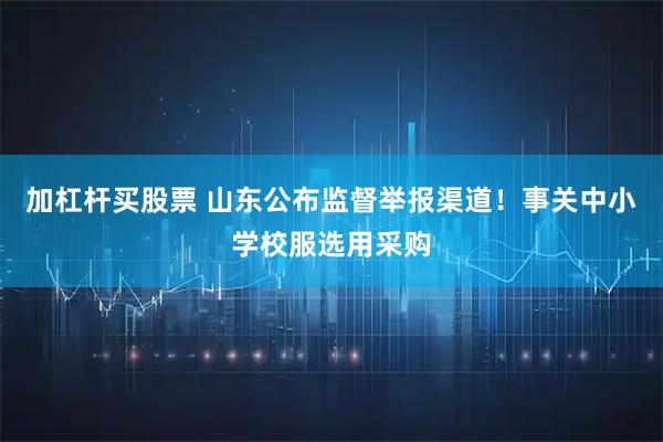 加杠杆买股票 山东公布监督举报渠道！事关中小学校服选用采购