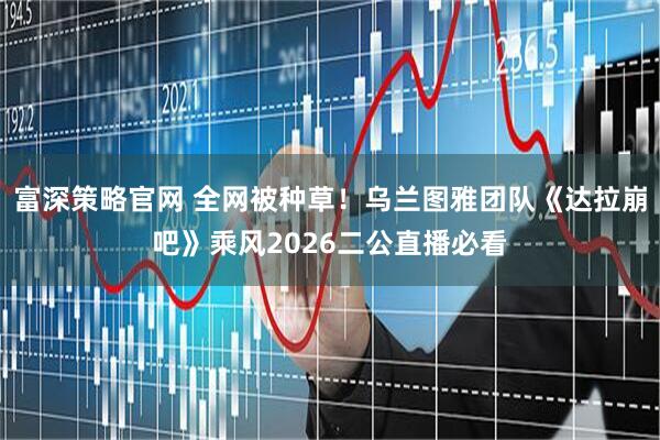富深策略官网 全网被种草！乌兰图雅团队《达拉崩吧》乘风2026二公直播必看
