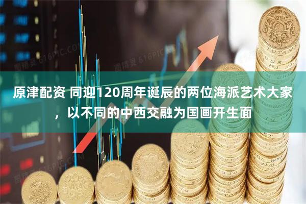 原津配资 同迎120周年诞辰的两位海派艺术大家，以不同的中西交融为国画开生面