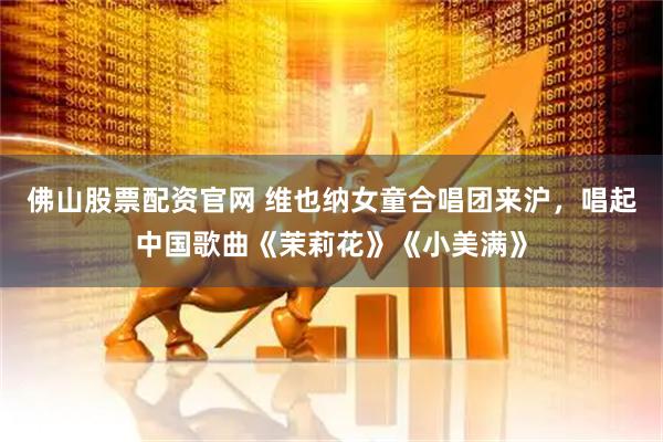 佛山股票配资官网 维也纳女童合唱团来沪，唱起中国歌曲《茉莉花》《小美满》